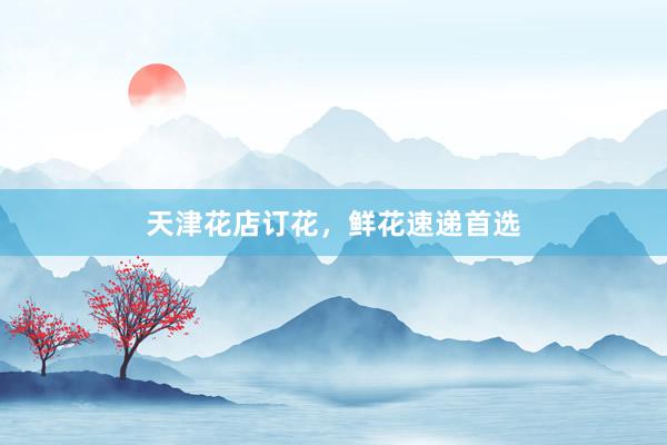 天津花店订花，鲜花速递首选