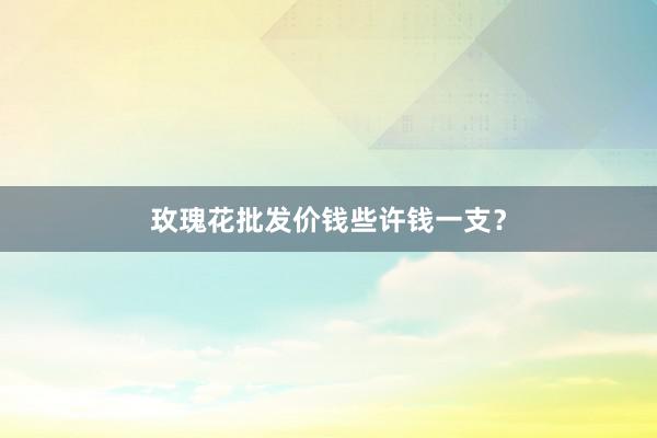 玫瑰花批发价钱些许钱一支？